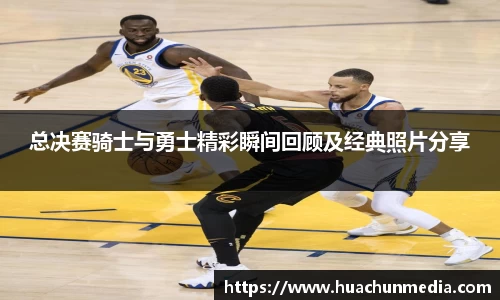 总决赛骑士与勇士精彩瞬间回顾及经典照片分享