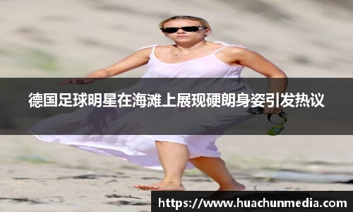 德国足球明星在海滩上展现硬朗身姿引发热议